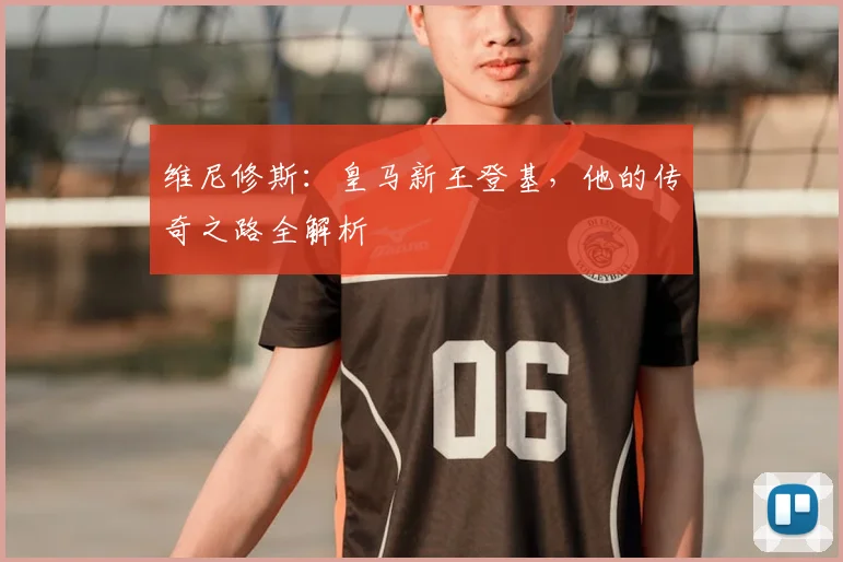 维尼修斯：皇马新王登基，他的传奇之路全解析
