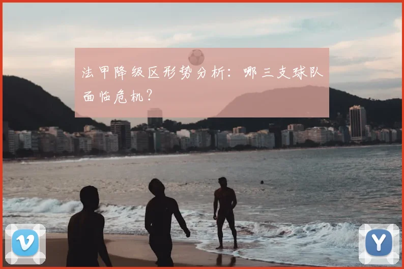 法甲降级区形势分析:哪三支球队面临危机?
