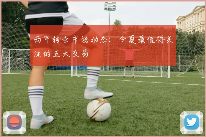 西甲转会市场动态：今夏最值得关注的五大交易