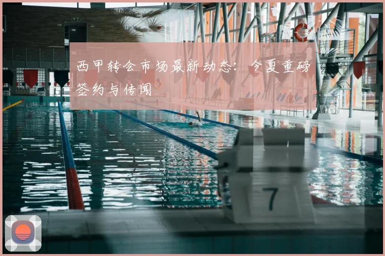 西甲转会市场最新动态：今夏重磅签约与传闻