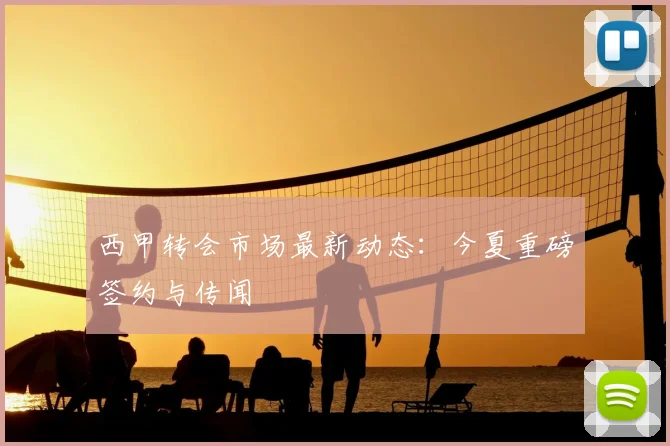 西甲转会市场最新动态:今夏重磅签约与传闻