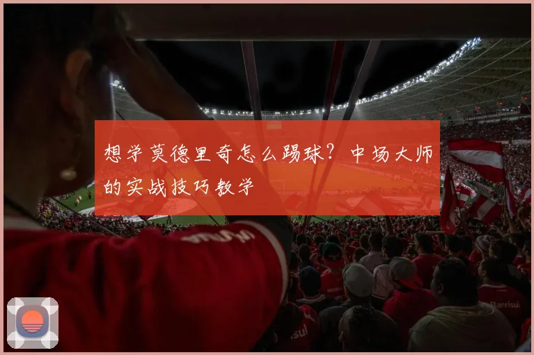 想学莫德里奇怎么踢球？中场大师的实战技巧教学